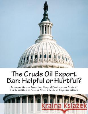 The Crude Oil Export Ban: Helpful or Hurtful? Nonproliferat Subcommitte 9781514297070 Createspace