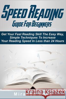 Speed Reading Guide For Beginners: Get Your Fast Reading Skill The Easy Way. Simple Techniques To Increase Your Reading Speed In Less 24 Hours Ross, Miranda 9781514301999 Createspace