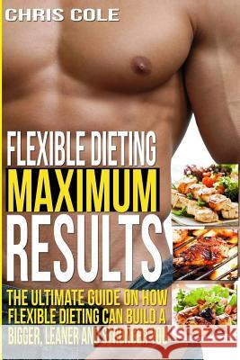 Flexible Dieting Maximum Results: The Ultimate Guide On How Flexible Dieting Can Build A Bigger, Leaner and Stronger You Cole, Chris 9781514314500 Createspace