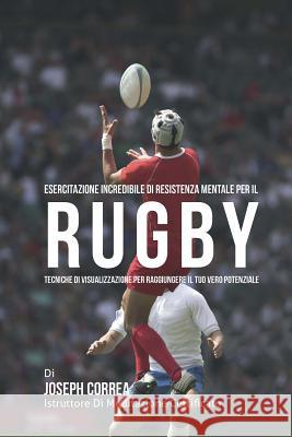 Esercitazione incredibile di Resistenza Mentale per il Rugby: Tecniche di Visualizzazione per raggiungere il tuo vero potenziale Correa (Istruttore Di Meditazione Certif 9781514318577 Createspace