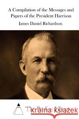 A Compilation of the Messages and Papers of the President Harrison James Daniel Richardson The Perfect Library 9781514322734