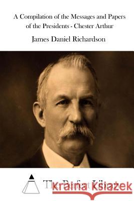 A Compilation of the Messages and Papers of the Presidents - Chester Arthur James Daniel Richardson The Perfect Library 9781514323816