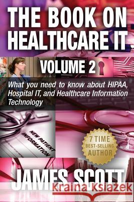 The Book on Healthcare IT Volume 2: What you need to know about HIPAA, Hospital IT, and Healthcare Information Technology Scott, James 9781514331361
