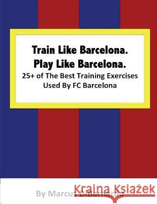 Train Like Barcelona.Play Like Barcelona.: 25+ of The Best Training Exercises Used By FC Barcelona. Marcus Dibernardo 9781514335840 Createspace Independent Publishing Platform