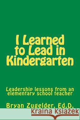 I Learned to Lead in Kindergarten: Leadership lessons from an elementary school teacher Zugelder Ed D., Bryan S. 9781514343784