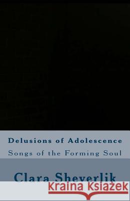 Delusions of Adolescence: Songs of the Forming Soul Clara Sheverlik 9781514350096 Createspace