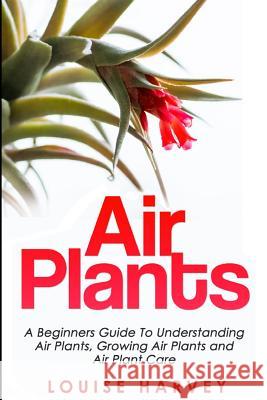 Air Plants: A Beginners Guide To Understanding Air Plants, Growing Air Plants and Air Plant Care (Booklet) Louise Harvey 9781514350539 Createspace Independent Publishing Platform