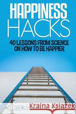 Happiness Hacks: 40 Lessons from Science on How to be Happier Shea Matthew Fisher 9781514372968