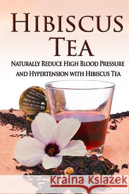 Hibiscus Tea: Naturally Reduce High Blood Pressure and Hypertension with Hibiscus Tea Kara Aimer 9781514375280