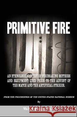Primitive Fire: An ethnological study of firemaking methods and equipment used prior to the advent of the match and the artificial str Hough, Walter 9781514389652