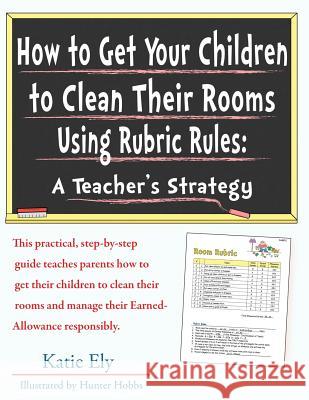 How to Get Your Children to Clean Their Rooms Using Rubric Rules: A Teacher's Strategy Katie Ely Hunter Hobbs 9781514392430 Createspace
