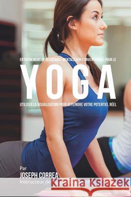 Entrainement de Resistance Mentale Non-Conventionnel pour le Yoga: Utiliser la Visualisation pour Atteindre Votre Potentiel Reel Correa (Instructeur Certifie De Meditati 9781514397954 Createspace