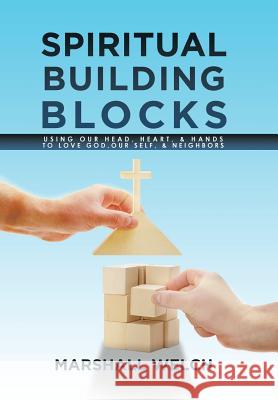 Spiritual Building Blocks: Using Our Head, Heart, & Hands to Love God, Our Self, & Neighbors Marshall Welch 9781514407240 Xlibris Corporation