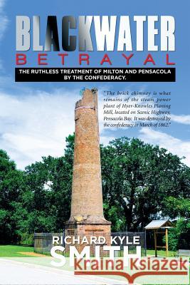 Blackwater Betrayal: The Ruthless Treatment of Milton and Pensacola by the Confederacy. Richard Kyle Smith 9781514417225 Xlibris