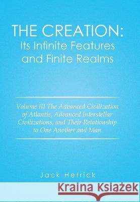 The Creation: Its Infinite Features and Finite Realms: Volume III The Advanced Civilization of Atlantis, Advanced Interstellar Civilizations, and Their Relationship to One Another and Man Jack Hetrick 9781514439715
