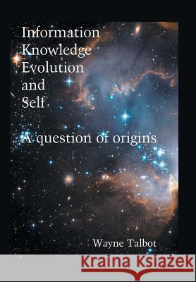 Information, Knowledge, Evolution and Self: A Question of Origins Wayne Talbot 9781514444221 Xlibris