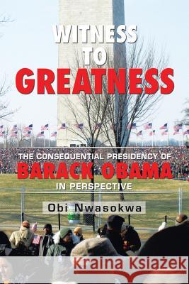 Witness to Greatness: The Consequential Presidency of Barack Obama in Perspective Obi Nwasokwa 9781514452707 Xlibris