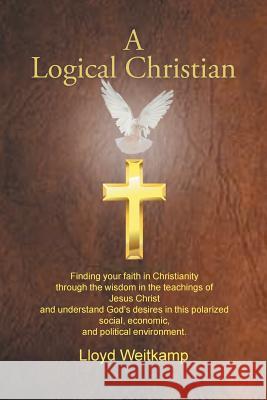 A Logical Christian: Finding your faith in Christianity through the wisdom in the teachings of Jesus Christ and understand God's desires in this polarized social, economic, and political environment. Lloyd Weitkamp 9781514453643