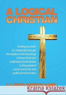 A Logical Christian: Finding your faith in Christianity through the wisdom in the teachings of Jesus Christ and understand God's desires in this polarized social, economic, and political environment. Lloyd Weitkamp 9781514453650