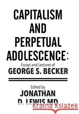 Capitalism and Perpetual Adolescence: Essays and Lectures of George S. Becker: Edited by Jonathan D. Lewis MD George S. Becker 9781514460641