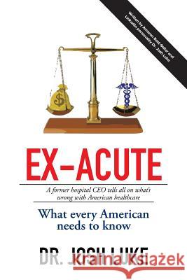 Ex-Acute 2017: A Former Hospital CEO tells all on What's Wrong with American Healthcare Luke, Josh 9781514470046