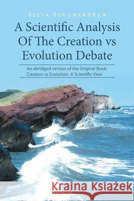 A Scientific Analysis Of The Creation vs Evolution Debate: An abridged version of the Original Book: Creation vs Evolution -A Scientific View Selva Sugunendran 9781514499467 Xlibris