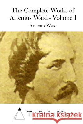 The Complete Works of Artemus Ward - Volume I Artemus Ward The Perfect Library 9781514615775 Createspace