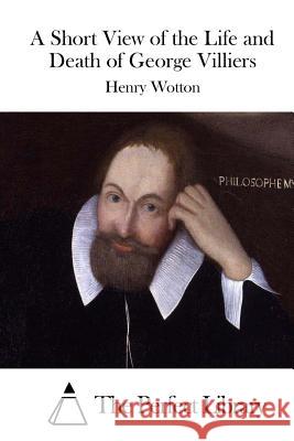 A Short View of the Life and Death of George Villiers Henry Wotton The Perfect Library 9781514619032