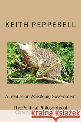 A Treatise on Whistlepig Govenment: The Political Philosophy of Clarence the Groundhog Keith Pepperell 9781514621233 Createspace