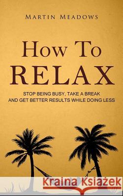 How to Relax: Stop Being Busy, Take a Break and Get Better Results While Doing Less Martin Meadows 9781514653920 Createspace