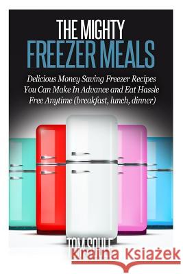 The Mighty Freezer Meals: Delicious Money Saving Freezer Recipes You Can Make in Advance and Eat Hassle Free Anytime (Breakfast, Lunch, Dinner) Tom Soule 9781514664933