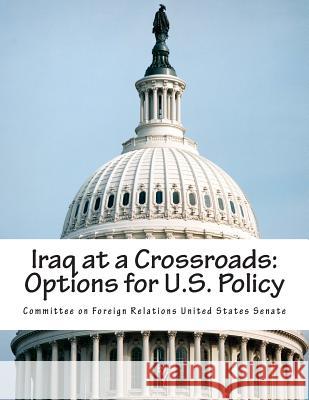 Iraq at a Crossroads: Options for U.S. Policy Committee on Foreign Relations United St 9781514665206