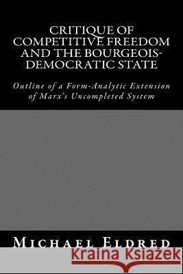 Critique of Competitive Freedom and the Bourgeois-Democratic State: Outline of a Form-Analytic Extension of Marx's Uncompleted System Michael Eldred 9781514701973