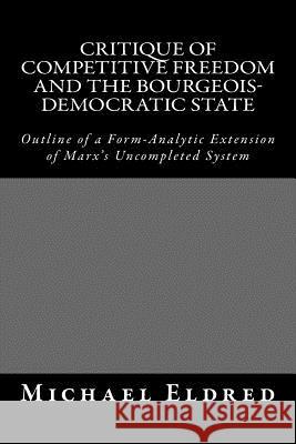 Critique of Competitive Freedom and the Bourgeois-Democratic State: Outline of a Form-Analytic Extension of Marx's Uncompleted System Michael Eldred 9781514701973 Createspace