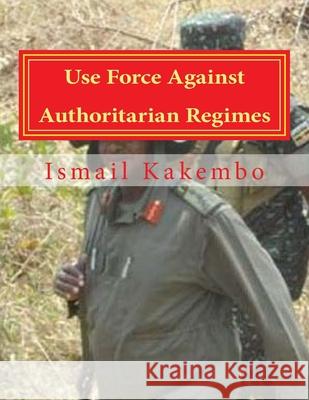 Use Force Against Authoritarian Regimes: Uganda and Other African Countries Ismail J. Kakembo 9781514729168 Createspace Independent Publishing Platform