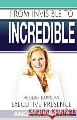 From Invisible to Incredible: The Secret to Brilliant Executive Presence Angela Marie Nuttle 9781514729250 Createspace