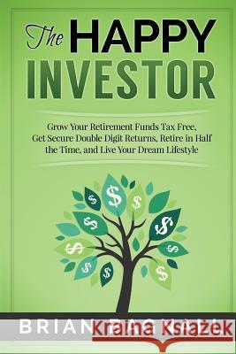 The Happy Investor: Grow Your Retirement Funds Tax Free, Get Secure Double Digit Returns, Retire in Half the Time, and Live Your Dream Lif Brian Bagnall 9781514730652 Createspace