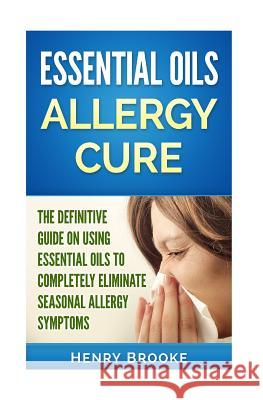 Essential Oils Allergy Cure: The Definitive Guide on Using Essential Oils to Completely Eliminate Seasonal Allergy Symptoms Henry Brooke 9781514753927 Createspace Independent Publishing Platform