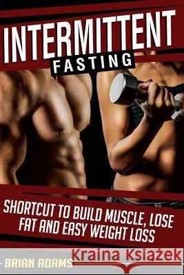 Intermittent Fasting: Shortcut to Build Muscle, Lose Fat and Easy Weight Loss Brian Adams 9781514768075 Createspace