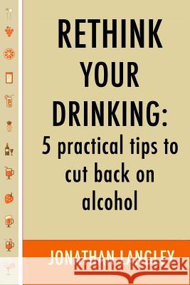 Rethink Your Drinking: 5 practical tips to cut back on alcohol Langley, Jonathan 9781514772737 Createspace Independent Publishing Platform