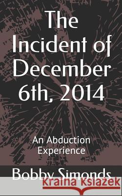 The Incident of December 6th, 2014: An Abduction Experience Bobby R. Simonds 9781514774960 Createspace