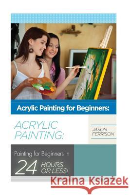 Acrylic Painting for Beginners: The Ultimate Crash Course Guide to Mastering Acrylic Painting in 24 hours or Less! Ferrison, Jason 9781514785720 Createspace