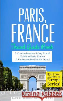 Paris: Paris, France: Travel Guide Book-A Comprehensive 5-Day Travel Guide to Paris, France & Unforgettable French Travel Passport to European Trave 9781514798591 Createspace