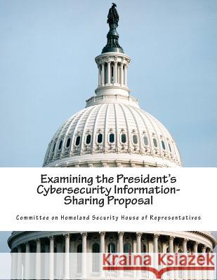 Examining the President's Cybersecurity Information-Sharing Proposal Committee on Homeland Security House of 9781514801864 Createspace