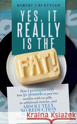 Yes, It Really Is The Fat!: How I permanently lost 40 pounds in just two months with no pills, no additional exercise, and ABSOLUTELY NO REDUCTION Ruettger, Robert J. 9781514818619 Createspace