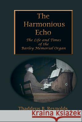 The Harmonious Echo: The Life and Times of the Barley Memorial Organ Thaddeus B. Reynolds 9781514825259 Createspace