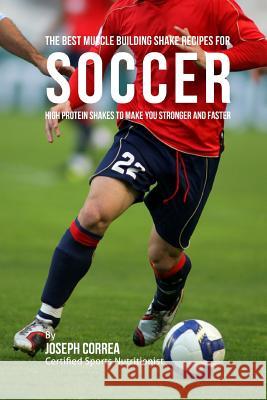 The Best Muscle Building Shake Recipes for Soccer: High Protein Shakes to Make You Stronger and Faster Correa (Certified Sports Nutritionist) 9781514830147 Createspace