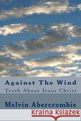 Against The Wind: Truth About Jesus Christ Melvin L Abercrombie 9781514832257 Createspace Independent Publishing Platform