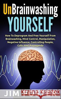 Unbrainwashing Yourself: How To Deprogram And Free Yourself From Brainwashing, Mind Control, Manipulation, Negative Influence, Controlling Peop Foster, Jim 9781514856406 Createspace