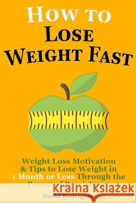 How to Lose Weight Fast: Weight Loss Motivation & Tips to Lose Weight, Be Healthy in 1 Month or Less Through the Power of Persistence David Rodriguez 9781514861813